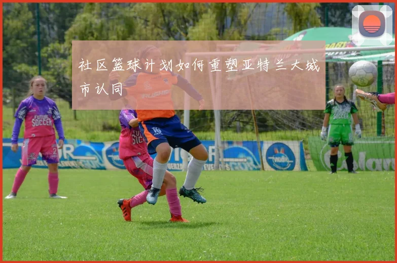 社区篮球计划如何重塑亚特兰大城市认同