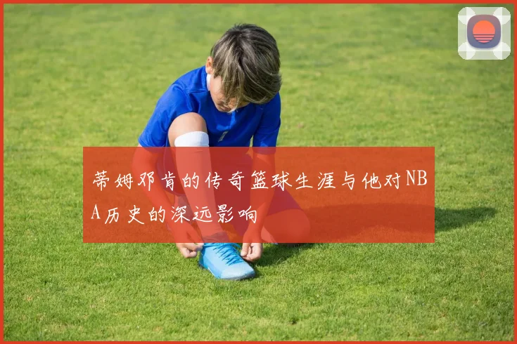 蒂姆邓肯的传奇篮球生涯与他对NBA历史的深远影响