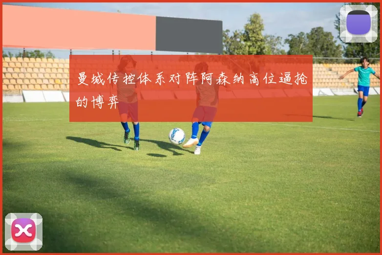 曼城传控体系对阵阿森纳高位逼抢的博弈