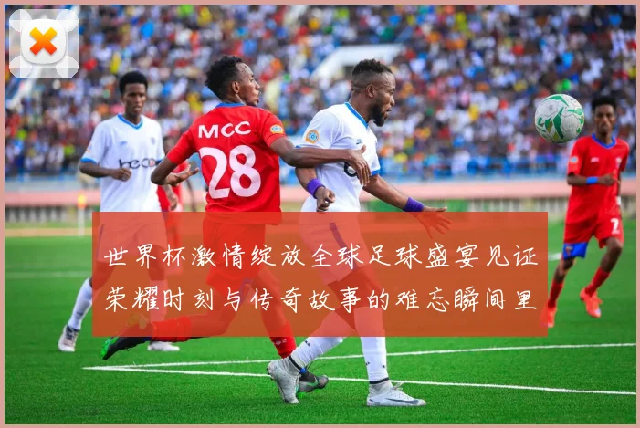 世界杯激情绽放全球足球盛宴见证荣耀时刻与传奇故事的难忘瞬间里