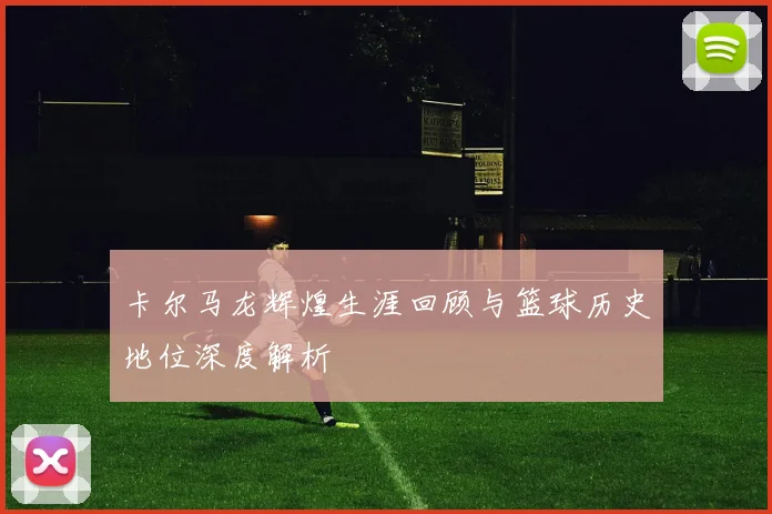 卡尔马龙辉煌生涯回顾与篮球历史地位深度解析