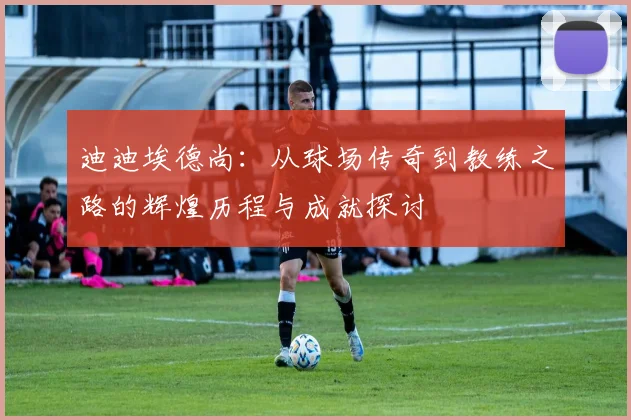 迪迪埃德尚：从球场传奇到教练之路的辉煌历程与成就探讨