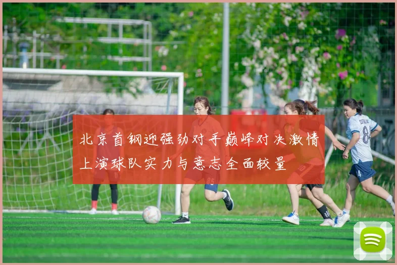 北京首钢迎强劲对手巅峰对决激情上演球队实力与意志全面较量