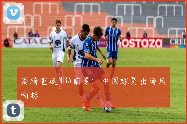 周琦重返NBA前景：中国球员出海风向标