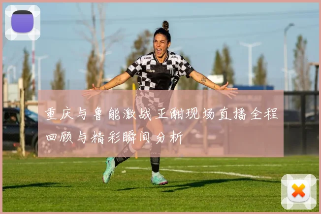 重庆与鲁能激战正酣现场直播全程回顾与精彩瞬间分析