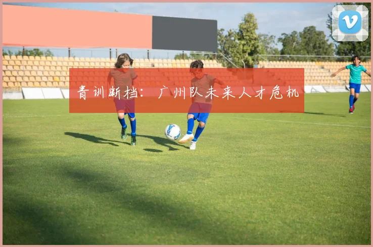 青训断档：广州队未来人才危机