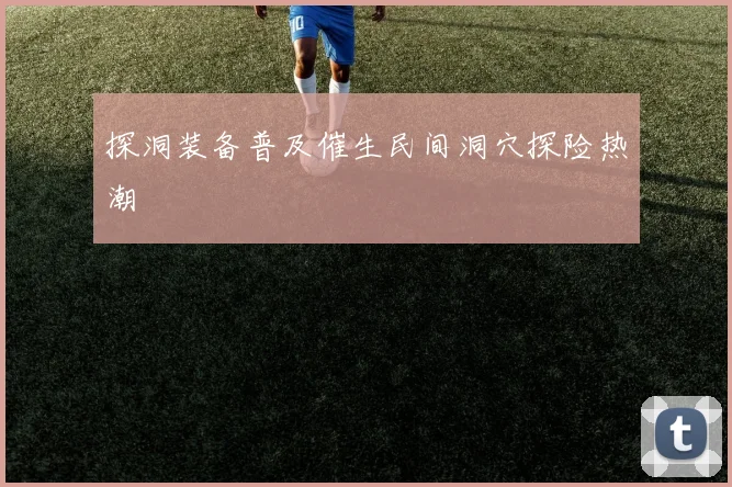 探洞装备普及催生民间洞穴探险热潮