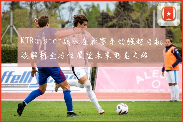 KTRolster战队在新赛季的崛起与挑战解析全方位展望未来电竞之路