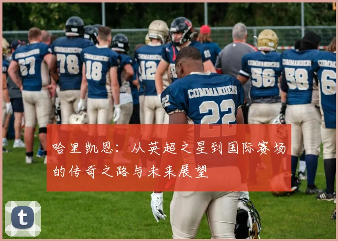 哈里凯恩：从英超之星到国际赛场的传奇之路与未来展望